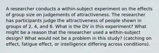 A researcher conducts a within-subject experiment on the effects of group size on judgements of attractiveness. The researcher has participants judge the attractiveness of people shown in groups of 2, 4, and 6. What is the DV in this experiment? What might be a reason that the researcher used a within-subject design? What would not be a problem in this study? (catching on effect, fatigue effect, or intelligence differing across conditions).