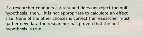 If a researcher conducts a z-test and does not reject the null hypothesis, then... it is not appropriate to calculate an effect size. None of the other choices is correct the researcher must gather new data the researcher has proven that the null hypothesis is true.