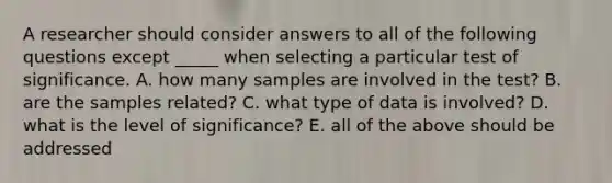 A researcher should consider answers to all of the following questions except _____ when selecting a particular test of significance. A. how many samples are involved in the test? B. are the samples related? C. what type of data is involved? D. what is the level of significance? E. all of the above should be addressed