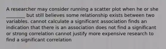 A researcher may consider running a scatter plot when he or she ________ but still believes some relationship exists between two variables. cannot calculate a significant association finds an indication that there is an association does not find a significant or strong correlation cannot justify more expensive research to find a significant correlation