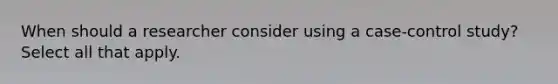 When should a researcher consider using a case-control study? Select all that apply.