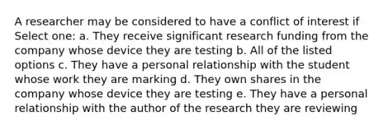 A researcher may be considered to have a conflict of interest if Select one: a. They receive significant research funding from the company whose device they are testing b. All of the listed options c. They have a personal relationship with the student whose work they are marking d. They own shares in the company whose device they are testing e. They have a personal relationship with the author of the research they are reviewing