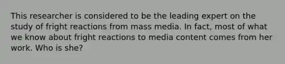 This researcher is considered to be the leading expert on the study of fright reactions from mass media. In fact, most of what we know about fright reactions to media content comes from her work. Who is she?