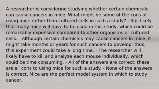 A researcher is considering studying whether certain chemicals can cause cancers in mice. What might be some of the cons of using mice rather than cultured cells in such a study? - It is likely that many mice will have to be used in this study, which could be remarkably expensive compared to other organisms or cultured cells. - Although certain chemicals may cause cancers in mice, it might take months or years for such cancers to develop; thus, this experiment could take a long time. - The researcher will likely have to kill and analyze each mouse individually, which could be time consuming. - All of the answers are correct; these are all cons to using mice for such a study. - None of the answers is correct. Mice are the perfect model system in which to study cancer.