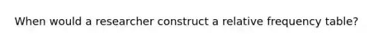 When would a researcher construct a relative <a href='https://www.questionai.com/knowledge/k7rrfepP18-frequency-table' class='anchor-knowledge'>frequency table</a>?