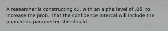 A researcher is constructing c.i. with an alpha level of .05. to increase the prob. That the confidence intercal will include the population paramerter she should