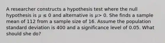 A researcher constructs a hypothesis test where the null hypothesis is 𝜇 ≤ 0 and alternative is 𝜇> 0. She finds a sample mean of 112 from a sample size of 16. Assume the population <a href='https://www.questionai.com/knowledge/kqGUr1Cldy-standard-deviation' class='anchor-knowledge'>standard deviation</a> is 400 and a significance level of 0.05. What should she do?