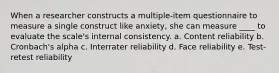 When a researcher constructs a multiple-item questionnaire to measure a single construct like anxiety, she can measure ____ to evaluate the scale's internal consistency. a. Content reliability b. Cronbach's alpha c. Interrater reliability d. Face reliability e. Test-retest reliability