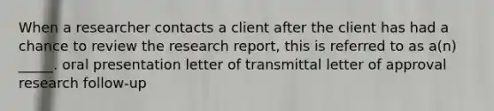 When a researcher contacts a client after the client has had a chance to review the research report, this is referred to as a(n) _____. oral presentation letter of transmittal letter of approval research follow-up