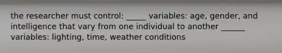 the researcher must control: _____ variables: age, gender, and intelligence that vary from one individual to another ______ variables: lighting, time, weather conditions