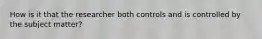 How is it that the researcher both controls and is controlled by the subject matter?