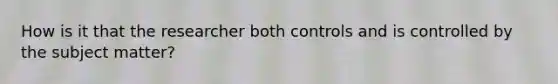 How is it that the researcher both controls and is controlled by the subject matter?