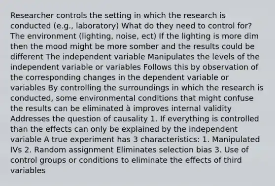 Researcher controls the setting in which the research is conducted (e.g., laboratory) What do they need to control for? The environment (lighting, noise, ect) If the lighting is more dim then the mood might be more somber and the results could be different The independent variable Manipulates the levels of the independent variable or variables Follows this by observation of the corresponding changes in the dependent variable or variables By controlling the surroundings in which the research is conducted, some environmental conditions that might confuse the results can be eliminated à improves internal validity Addresses the question of causality 1. If everything is controlled than the effects can only be explained by the independent variable A true experiment has 3 characteristics: 1. Manipulated IVs 2. Random assignment Eliminates selection bias 3. Use of control groups or conditions to eliminate the effects of third variables