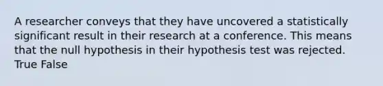 A researcher conveys that they have uncovered a statistically significant result in their research at a conference. This means that the null hypothesis in their hypothesis test was rejected. True False