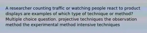 A researcher counting traffic or watching people react to product displays are examples of which type of technique or method? Multiple choice question. projective techniques the observation method the experimental method intensive techniques