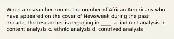 When a researcher counts the number of African Americans who have appeared on the cover of Newsweek during the past decade, the researcher is engaging in ____. a. indirect analysis b. content analysis c. ethnic analysis d. contrived analysis