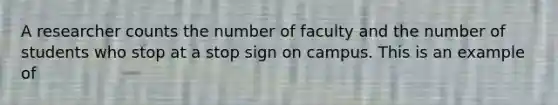 A researcher counts the number of faculty and the number of students who stop at a stop sign on campus. This is an example of