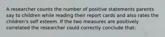 A researcher counts the number of positive statements parents say to children while reading their report cards and also rates the children's self esteem. If the two measures are positively correlated the researcher could correctly conclude that: