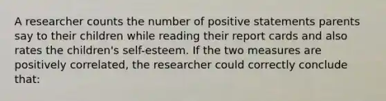 A researcher counts the number of positive statements parents say to their children while reading their report cards and also rates the children's self-esteem. If the two measures are positively correlated, the researcher could correctly conclude that: