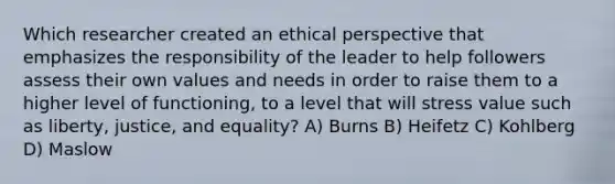 Which researcher created an ethical perspective that emphasizes the responsibility of the leader to help followers assess their own values and needs in order to raise them to a higher level of functioning, to a level that will stress value such as liberty, justice, and equality? A) Burns B) Heifetz C) Kohlberg D) Maslow