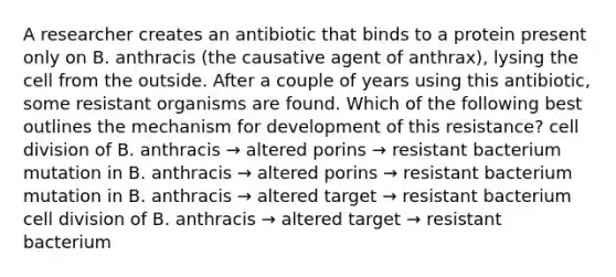 A researcher creates an antibiotic that binds to a protein present only on B. anthracis (the causative agent of anthrax), lysing the cell from the outside. After a couple of years using this antibiotic, some resistant organisms are found. Which of the following best outlines the mechanism for development of this resistance? <a href='https://www.questionai.com/knowledge/kjHVAH8Me4-cell-division' class='anchor-knowledge'>cell division</a> of B. anthracis → altered porins → resistant bacterium mutation in B. anthracis → altered porins → resistant bacterium mutation in B. anthracis → altered target → resistant bacterium cell division of B. anthracis → altered target → resistant bacterium