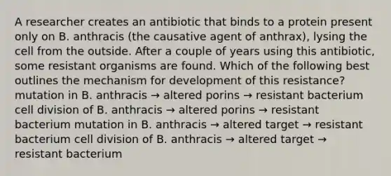 A researcher creates an antibiotic that binds to a protein present only on B. anthracis (the causative agent of anthrax), lysing the cell from the outside. After a couple of years using this antibiotic, some resistant organisms are found. Which of the following best outlines the mechanism for development of this resistance? mutation in B. anthracis → altered porins → resistant bacterium <a href='https://www.questionai.com/knowledge/kjHVAH8Me4-cell-division' class='anchor-knowledge'>cell division</a> of B. anthracis → altered porins → resistant bacterium mutation in B. anthracis → altered target → resistant bacterium cell division of B. anthracis → altered target → resistant bacterium