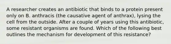 A researcher creates an antibiotic that binds to a protein present only on B. anthracis (the causative agent of anthrax), lysing the cell from the outside. After a couple of years using this antibiotic, some resistant organisms are found. Which of the following best outlines the mechanism for development of this resistance?