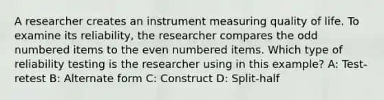 A researcher creates an instrument measuring quality of life. To examine its reliability, the researcher compares the odd numbered items to the even numbered items. Which type of reliability testing is the researcher using in this example? A: Test-retest B: Alternate form C: Construct D: Split-half