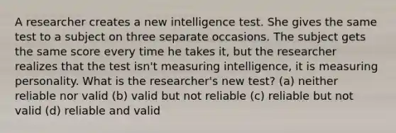 A researcher creates a new intelligence test. She gives the same test to a subject on three separate occasions. The subject gets the same score every time he takes it, but the researcher realizes that the test isn't measuring intelligence, it is measuring personality. What is the researcher's new test? (a) neither reliable nor valid (b) valid but not reliable (c) reliable but not valid (d) reliable and valid