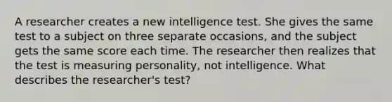 A researcher creates a new intelligence test. She gives the same test to a subject on three separate occasions, and the subject gets the same score each time. The researcher then realizes that the test is measuring personality, not intelligence. What describes the researcher's test?