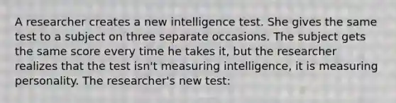 A researcher creates a new intelligence test. She gives the same test to a subject on three separate occasions. The subject gets the same score every time he takes it, but the researcher realizes that the test isn't measuring intelligence, it is measuring personality. The researcher's new test: