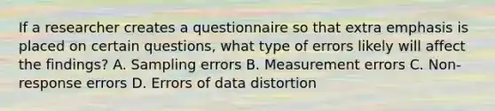 If a researcher creates a questionnaire so that extra emphasis is placed on certain questions, what type of errors likely will affect the findings? A. Sampling errors B. Measurement errors C. Non-response errors D. Errors of data distortion