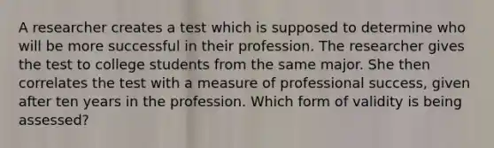 A researcher creates a test which is supposed to determine who will be more successful in their profession. The researcher gives the test to college students from the same major. She then correlates the test with a measure of professional success, given after ten years in the profession. Which form of validity is being assessed?