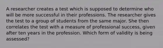 A researcher creates a test which is supposed to determine who will be more successful in their professions. The researcher gives the test to a group of students from the same major. She then correlates the test with a measure of professional success, given after ten years in the profession. Which form of validity is being assessed?