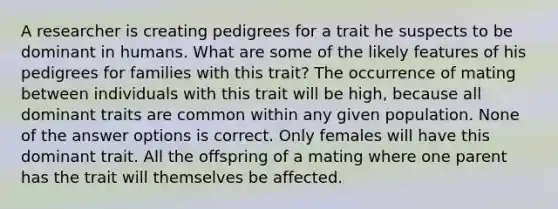 A researcher is creating pedigrees for a trait he suspects to be dominant in humans. What are some of the likely features of his pedigrees for families with this trait? The occurrence of mating between individuals with this trait will be high, because all dominant traits are common within any given population. None of the answer options is correct. Only females will have this dominant trait. All the offspring of a mating where one parent has the trait will themselves be affected.