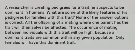 A researcher is creating pedigrees for a trait he suspects to be dominant in humans. What are some of the likely features of his pedigrees for families with this trait? None of the answer options is correct. All the offspring of a mating where one parent has the trait will themselves be affected. The occurrence of mating between individuals with this trait will be high, because all dominant traits are common within any given population. Only females will have this dominant trait.