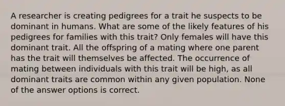 A researcher is creating pedigrees for a trait he suspects to be dominant in humans. What are some of the likely features of his pedigrees for families with this trait? Only females will have this dominant trait. All the offspring of a mating where one parent has the trait will themselves be affected. The occurrence of mating between individuals with this trait will be high, as all dominant traits are common within any given population. None of the answer options is correct.