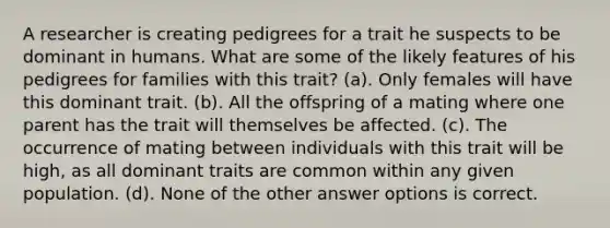 A researcher is creating pedigrees for a trait he suspects to be dominant in humans. What are some of the likely features of his pedigrees for families with this trait? (a). Only females will have this dominant trait. (b). All the offspring of a mating where one parent has the trait will themselves be affected. (c). The occurrence of mating between individuals with this trait will be high, as all dominant traits are common within any given population. (d). None of the other answer options is correct.