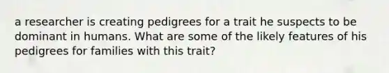 a researcher is creating pedigrees for a trait he suspects to be dominant in humans. What are some of the likely features of his pedigrees for families with this trait?