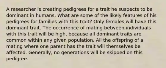 A researcher is creating pedigrees for a trait he suspects to be dominant in humans. What are some of the likely features of his pedigrees for families with this trait? Only females will have this dominant trait. The occurrence of mating between individuals with this trait will be high, because all dominant traits are common within any given population. All the offspring of a mating where one parent has the trait will themselves be affected. Generally, no generations will be skipped on this pedigree.