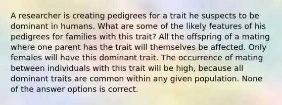 A researcher is creating pedigrees for a trait he suspects to be dominant in humans. What are some of the likely features of his pedigrees for families with this trait? All the offspring of a mating where one parent has the trait will themselves be affected. Only females will have this dominant trait. The occurrence of mating between individuals with this trait will be high, because all dominant traits are common within any given population. None of the answer options is correct.