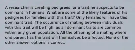 A researcher is creating pedigrees for a trait he suspects to be dominant in humans. What are some of the likely features of his pedigrees for families with this trait? Only females will have this dominant trait. The occurrence of mating between individuals with this trait will be high, as all dominant traits are common within any given population. All the offspring of a mating where one parent has the trait will themselves be affected. None of the other answer options is correct.