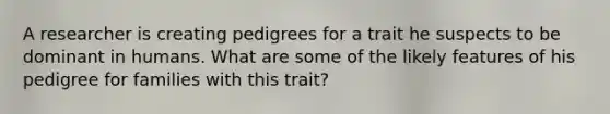 A researcher is creating pedigrees for a trait he suspects to be dominant in humans. What are some of the likely features of his pedigree for families with this trait?