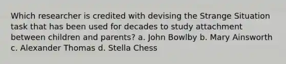 Which researcher is credited with devising the Strange Situation task that has been used for decades to study attachment between children and parents? a. John Bowlby b. Mary Ainsworth c. Alexander Thomas d. Stella Chess