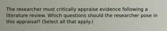 The researcher must critically appraise evidence following a literature review. Which questions should the researcher pose in this appraisal? (Select all that apply.)