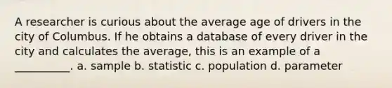 A researcher is curious about the average age of drivers in the city of Columbus. If he obtains a database of every driver in the city and calculates the average, this is an example of a __________. a. sample b. statistic c. population d. parameter