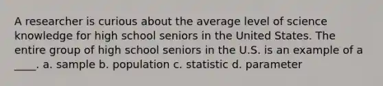 A researcher is curious about the average level of science knowledge for high school seniors in the United States. The entire group of high school seniors in the U.S. is an example of a ____. a. sample b. population c. statistic d. parameter