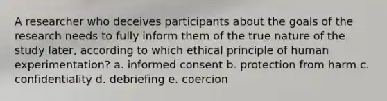 A researcher who deceives participants about the goals of the research needs to fully inform them of the true nature of the study later, according to which ethical principle of human experimentation? a. informed consent b. protection from harm c. confidentiality d. debriefing e. coercion