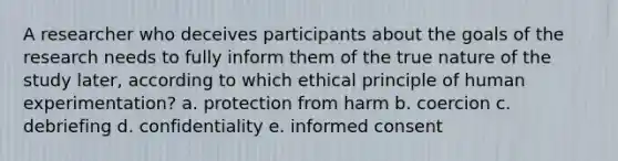 A researcher who deceives participants about the goals of the research needs to fully inform them of the true nature of the study later, according to which ethical principle of human experimentation? a. protection from harm b. coercion c. debriefing d. confidentiality e. informed consent