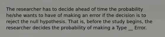 The researcher has to decide ahead of time the probability he/she wants to have of making an error if the decision is to reject the null hypothesis. That is, before the study begins, the researcher decides the probability of making a Type __ Error.